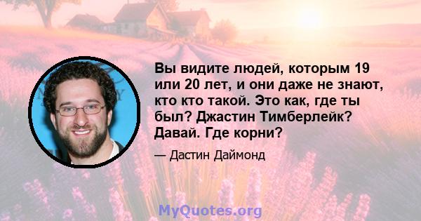 Вы видите людей, которым 19 или 20 лет, и они даже не знают, кто кто такой. Это как, где ты был? Джастин Тимберлейк? Давай. Где корни?