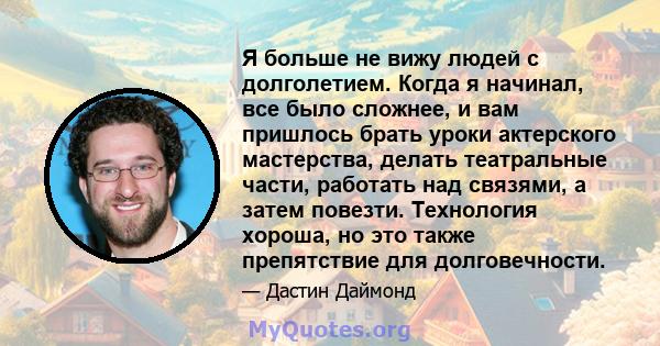 Я больше не вижу людей с долголетием. Когда я начинал, все было сложнее, и вам пришлось брать уроки актерского мастерства, делать театральные части, работать над связями, а затем повезти. Технология хороша, но это также 