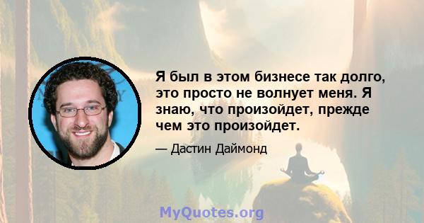 Я был в этом бизнесе так долго, это просто не волнует меня. Я знаю, что произойдет, прежде чем это произойдет.