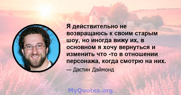 Я действительно не возвращаюсь к своим старым шоу, но иногда вижу их, в основном я хочу вернуться и изменить что -то в отношении персонажа, когда смотрю на них.