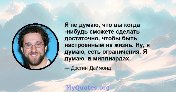 Я не думаю, что вы когда -нибудь сможете сделать достаточно, чтобы быть настроенным на жизнь. Ну, я думаю, есть ограничения. Я думаю, в миллиардах.