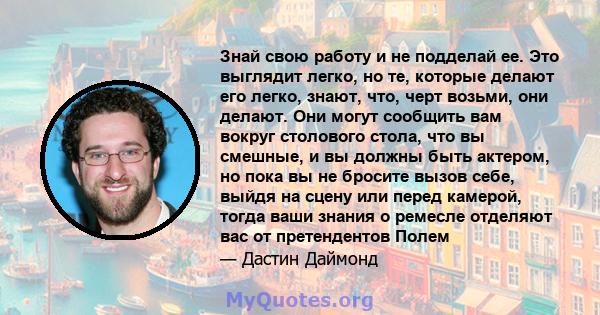 Знай свою работу и не подделай ее. Это выглядит легко, но те, которые делают его легко, знают, что, черт возьми, они делают. Они могут сообщить вам вокруг столового стола, что вы смешные, и вы должны быть актером, но