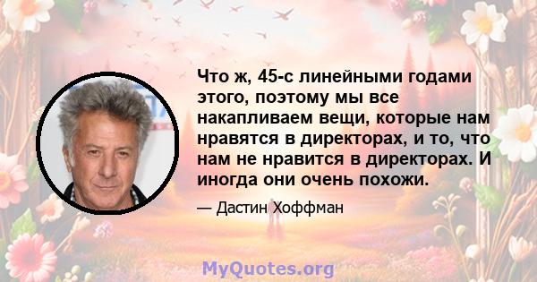 Что ж, 45-с линейными годами этого, поэтому мы все накапливаем вещи, которые нам нравятся в директорах, и то, что нам не нравится в директорах. И иногда они очень похожи.