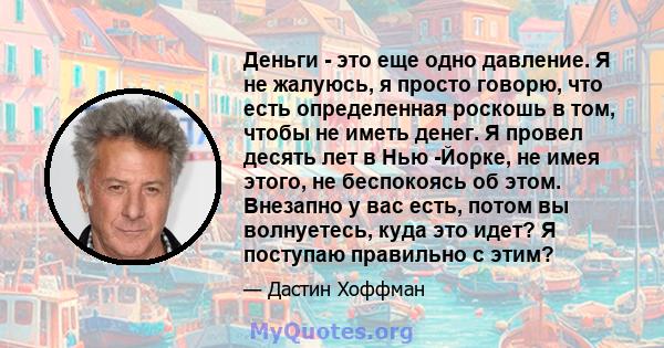 Деньги - это еще одно давление. Я не жалуюсь, я просто говорю, что есть определенная роскошь в том, чтобы не иметь денег. Я провел десять лет в Нью -Йорке, не имея этого, не беспокоясь об этом. Внезапно у вас есть,