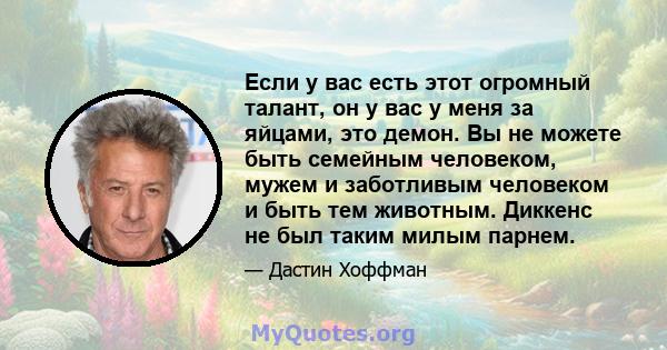 Если у вас есть этот огромный талант, он у вас у меня за яйцами, это демон. Вы не можете быть семейным человеком, мужем и заботливым человеком и быть тем животным. Диккенс не был таким милым парнем.