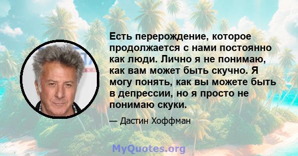 Есть перерождение, которое продолжается с нами постоянно как люди. Лично я не понимаю, как вам может быть скучно. Я могу понять, как вы можете быть в депрессии, но я просто не понимаю скуки.