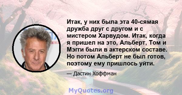 Итак, у них была эта 40-сямая дружба друг с другом и с мистером Харвудом. Итак, когда я пришел на это, Альберт, Том и Мэгги были в актерском составе. Но потом Альберт не был готов, поэтому ему пришлось уйти.