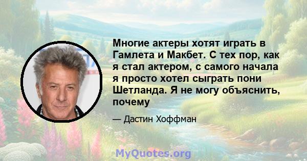 Многие актеры хотят играть в Гамлета и Макбет. С тех пор, как я стал актером, с самого начала я просто хотел сыграть пони Шетланда. Я не могу объяснить, почему