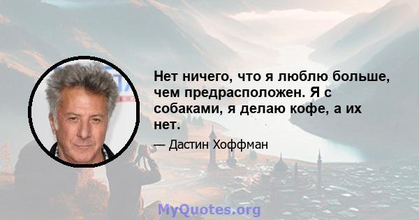 Нет ничего, что я люблю больше, чем предрасположен. Я с собаками, я делаю кофе, а их нет.