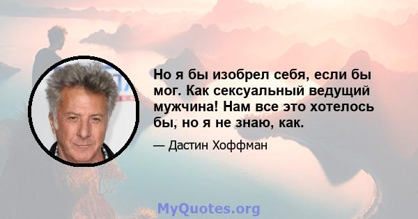 Но я бы изобрел себя, если бы мог. Как сексуальный ведущий мужчина! Нам все это хотелось бы, но я не знаю, как.