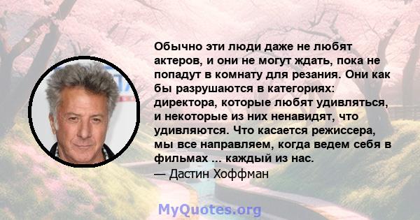 Обычно эти люди даже не любят актеров, и они не могут ждать, пока не попадут в комнату для резания. Они как бы разрушаются в категориях: директора, которые любят удивляться, и некоторые из них ненавидят, что удивляются. 