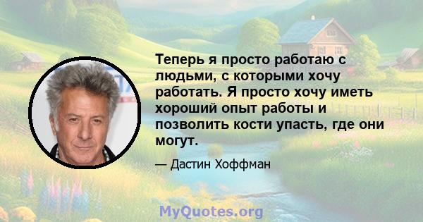 Теперь я просто работаю с людьми, с которыми хочу работать. Я просто хочу иметь хороший опыт работы и позволить кости упасть, где они могут.