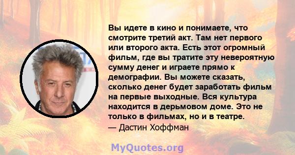 Вы идете в кино и понимаете, что смотрите третий акт. Там нет первого или второго акта. Есть этот огромный фильм, где вы тратите эту невероятную сумму денег и играете прямо к демографии. Вы можете сказать, сколько денег 