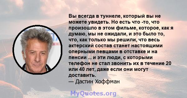 Вы всегда в туннеле, который вы не можете увидеть. Но есть что -то, что произошло в этом фильме, которое, как я думаю, мы не ожидали, и это было то, что, как только мы решили, что весь актерский состав станет настоящими 