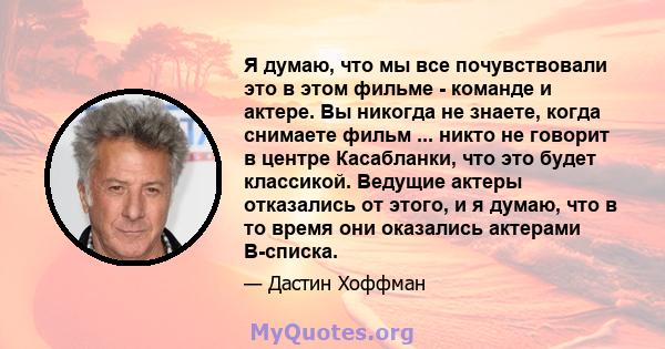 Я думаю, что мы все почувствовали это в этом фильме - команде и актере. Вы никогда не знаете, когда снимаете фильм ... никто не говорит в центре Касабланки, что это будет классикой. Ведущие актеры отказались от этого, и 