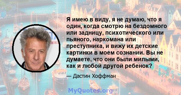 Я имею в виду, я не думаю, что я один, когда смотрю на бездомного или задницу, психотического или пьяного, наркомана или преступника, и вижу их детские картинки в моем сознании. Вы не думаете, что они были милыми, как и 