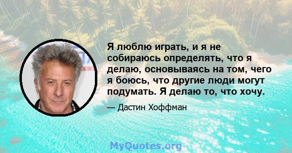 Я люблю играть, и я не собираюсь определять, что я делаю, основываясь на том, чего я боюсь, что другие люди могут подумать. Я делаю то, что хочу.