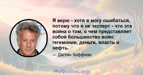 Я верю - хотя я могу ошибаться, потому что я не эксперт - что эта война о том, о чем представляет собой большинство войн: гегемония, деньги, власть и нефть.