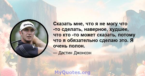 Сказать мне, что я не могу что -то сделать, наверное, худшее, что кто -то может сказать, потому что я обязательно сделаю это. Я очень полон.