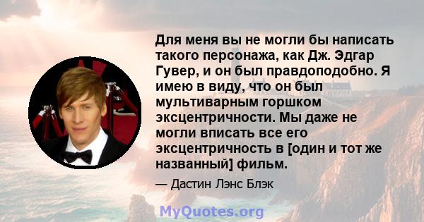 Для меня вы не могли бы написать такого персонажа, как Дж. Эдгар Гувер, и он был правдоподобно. Я имею в виду, что он был мультиварным горшком эксцентричности. Мы даже не могли вписать все его эксцентричность в [один и