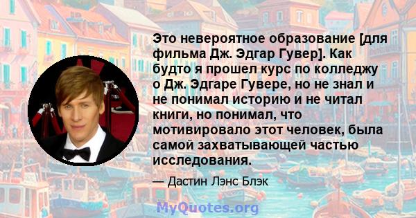 Это невероятное образование [для фильма Дж. Эдгар Гувер]. Как будто я прошел курс по колледжу о Дж. Эдгаре Гувере, но не знал и не понимал историю и не читал книги, но понимал, что мотивировало этот человек, была самой