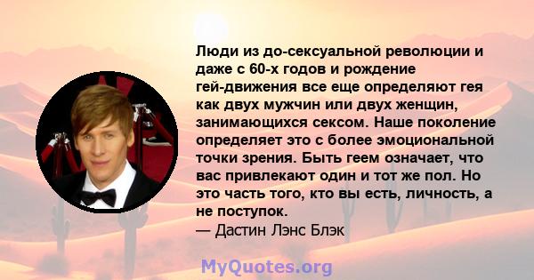 Люди из до-сексуальной революции и даже с 60-х годов и рождение гей-движения все еще определяют гея как двух мужчин или двух женщин, занимающихся сексом. Наше поколение определяет это с более эмоциональной точки зрения. 