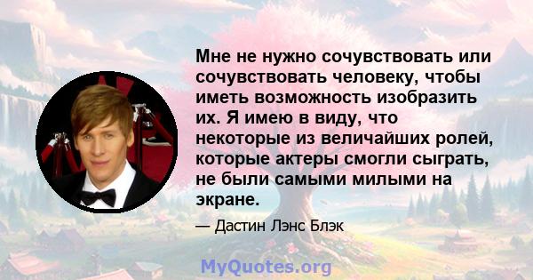 Мне не нужно сочувствовать или сочувствовать человеку, чтобы иметь возможность изобразить их. Я имею в виду, что некоторые из величайших ролей, которые актеры смогли сыграть, не были самыми милыми на экране.