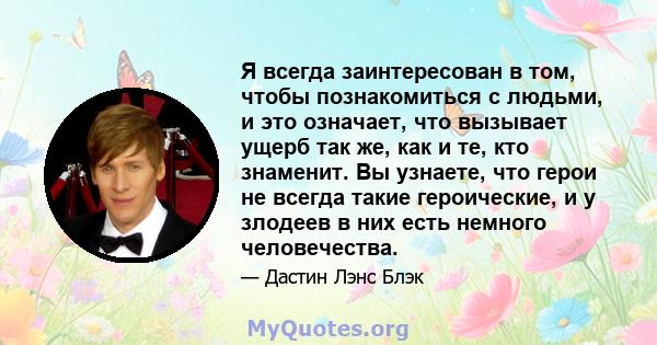 Я всегда заинтересован в том, чтобы познакомиться с людьми, и это означает, что вызывает ущерб так же, как и те, кто знаменит. Вы узнаете, что герои не всегда такие героические, и у злодеев в них есть немного