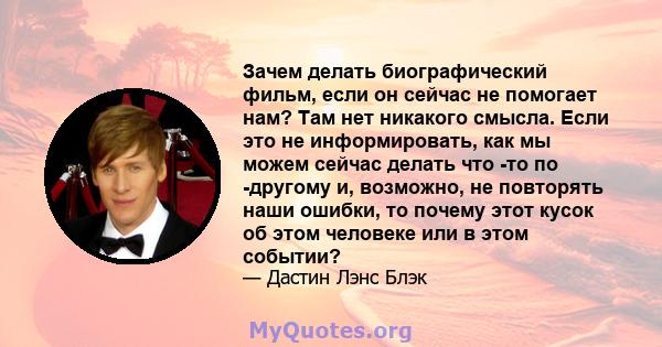 Зачем делать биографический фильм, если он сейчас не помогает нам? Там нет никакого смысла. Если это не информировать, как мы можем сейчас делать что -то по -другому и, возможно, не повторять наши ошибки, то почему этот 