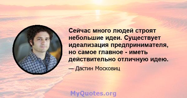 Сейчас много людей строят небольшие идеи. Существует идеализация предпринимателя, но самое главное - иметь действительно отличную идею.