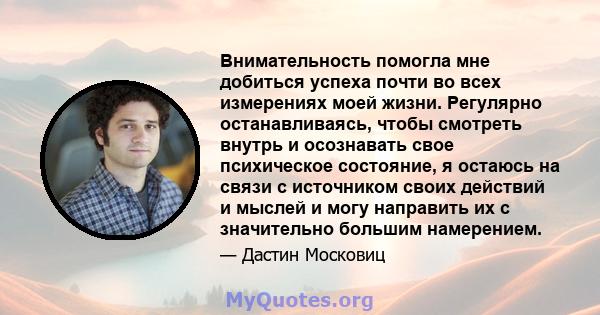 Внимательность помогла мне добиться успеха почти во всех измерениях моей жизни. Регулярно останавливаясь, чтобы смотреть внутрь и осознавать свое психическое состояние, я остаюсь на связи с источником своих действий и