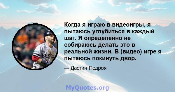 Когда я играю в видеоигры, я пытаюсь углубиться в каждый шаг. Я определенно не собираюсь делать это в реальной жизни. В (видео) игре я пытаюсь покинуть двор.