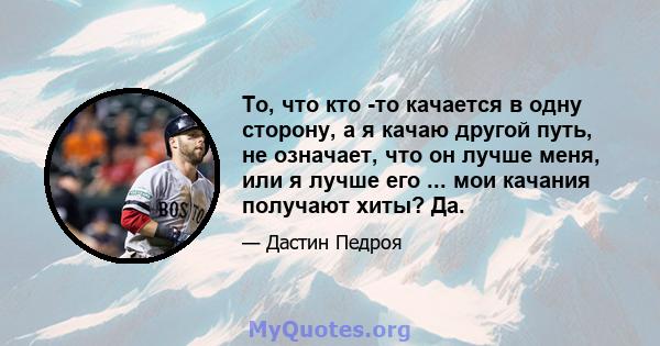 То, что кто -то качается в одну сторону, а я качаю другой путь, не означает, что он лучше меня, или я лучше его ... мои качания получают хиты? Да.