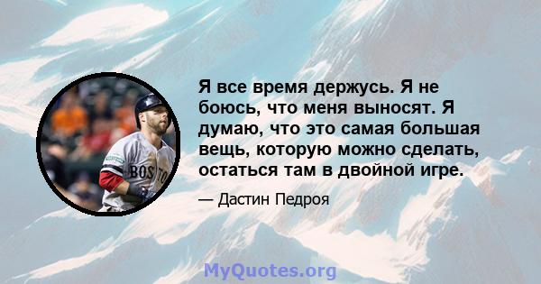 Я все время держусь. Я не боюсь, что меня выносят. Я думаю, что это самая большая вещь, которую можно сделать, остаться там в двойной игре.