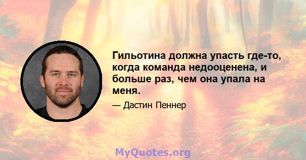 Гильотина должна упасть где-то, когда команда недооценена, и больше раз, чем она упала на меня.