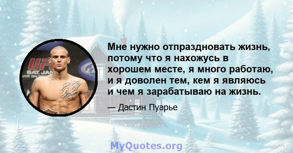 Мне нужно отпраздновать жизнь, потому что я нахожусь в хорошем месте, я много работаю, и я доволен тем, кем я являюсь и чем я зарабатываю на жизнь.