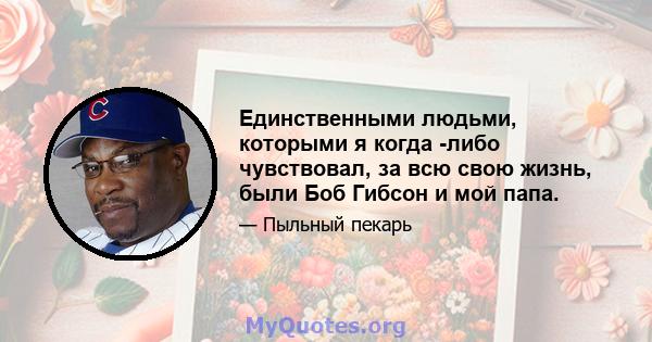 Единственными людьми, которыми я когда -либо чувствовал, за всю свою жизнь, были Боб Гибсон и мой папа.