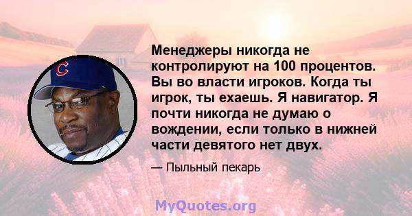 Менеджеры никогда не контролируют на 100 процентов. Вы во власти игроков. Когда ты игрок, ты ехаешь. Я навигатор. Я почти никогда не думаю о вождении, если только в нижней части девятого нет двух.