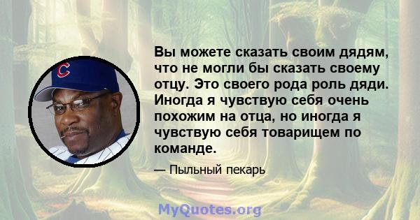 Вы можете сказать своим дядям, что не могли бы сказать своему отцу. Это своего рода роль дяди. Иногда я чувствую себя очень похожим на отца, но иногда я чувствую себя товарищем по команде.