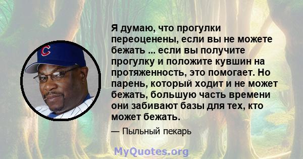 Я думаю, что прогулки переоценены, если вы не можете бежать ... если вы получите прогулку и положите кувшин на протяженность, это помогает. Но парень, который ходит и не может бежать, большую часть времени они забивают