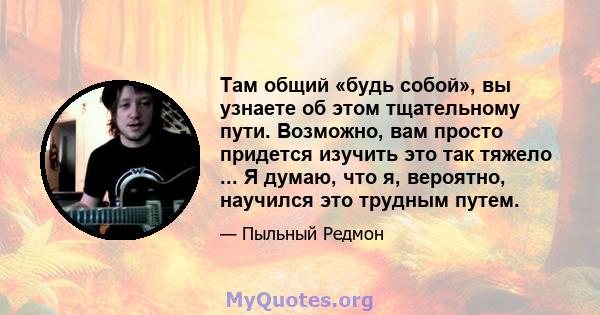 Там общий «будь собой», вы узнаете об этом тщательному пути. Возможно, вам просто придется изучить это так тяжело ... Я думаю, что я, вероятно, научился это трудным путем.