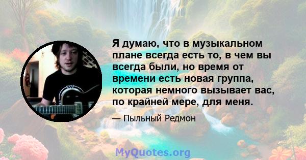 Я думаю, что в музыкальном плане всегда есть то, в чем вы всегда были, но время от времени есть новая группа, которая немного вызывает вас, по крайней мере, для меня.