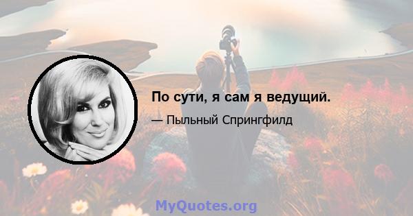 По сути, я сам я ведущий.