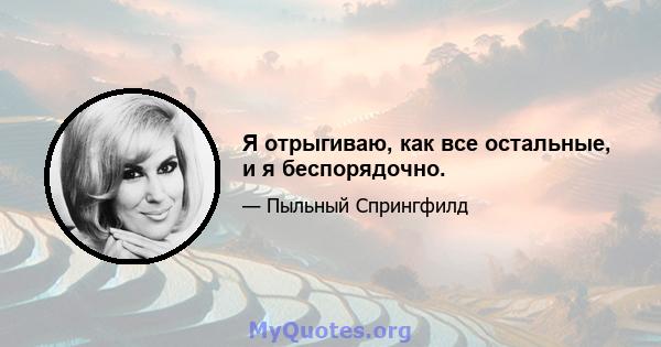 Я отрыгиваю, как все остальные, и я беспорядочно.