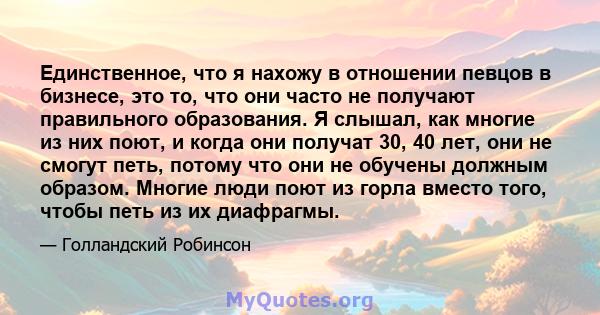 Единственное, что я нахожу в отношении певцов в бизнесе, это то, что они часто не получают правильного образования. Я слышал, как многие из них поют, и когда они получат 30, 40 лет, они не смогут петь, потому что они не 