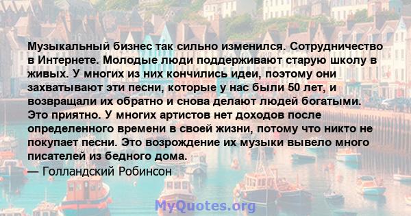 Музыкальный бизнес так сильно изменился. Сотрудничество в Интернете. Молодые люди поддерживают старую школу в живых. У многих из них кончились идеи, поэтому они захватывают эти песни, которые у нас были 50 лет, и