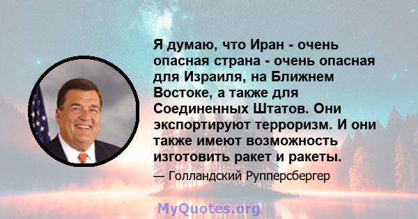 Я думаю, что Иран - очень опасная страна - очень опасная для Израиля, на Ближнем Востоке, а также для Соединенных Штатов. Они экспортируют терроризм. И они также имеют возможность изготовить ракет и ракеты.