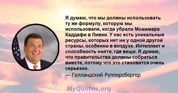 Я думаю, что мы должны использовать ту же формулу, которую мы использовали, когда убрали Моаммара Каддафи в Ливии. У нас есть уникальные ресурсы, которых нет ни у одной другой страны, особенно в воздухе. Интеллект и