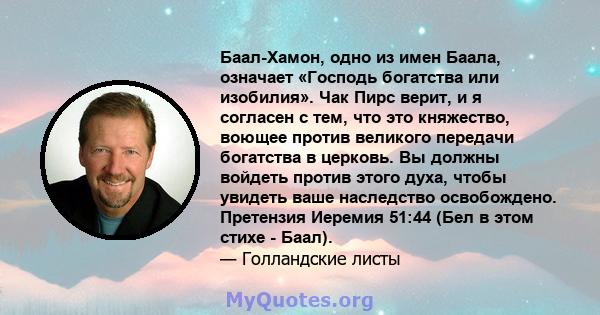 Баал-Хамон, одно из имен Баала, означает «Господь богатства или изобилия». Чак Пирс верит, и я согласен с тем, что это княжество, воющее против великого передачи богатства в церковь. Вы должны войдеть против этого духа, 