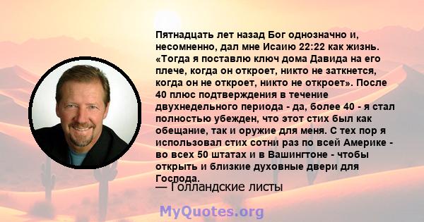 Пятнадцать лет назад Бог однозначно и, несомненно, дал мне Исаию 22:22 как жизнь. «Тогда я поставлю ключ дома Давида на его плече, когда он откроет, никто не заткнется, когда он не откроет, никто не откроет». После 40